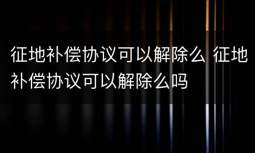 征地补偿协议可以解除么 征地补偿协议可以解除么吗