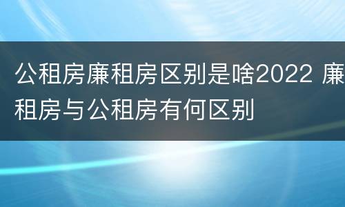 公租房廉租房区别是啥2022 廉租房与公租房有何区别