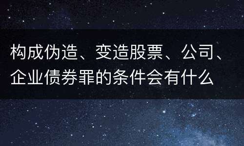 构成伪造、变造股票、公司、企业债券罪的条件会有什么