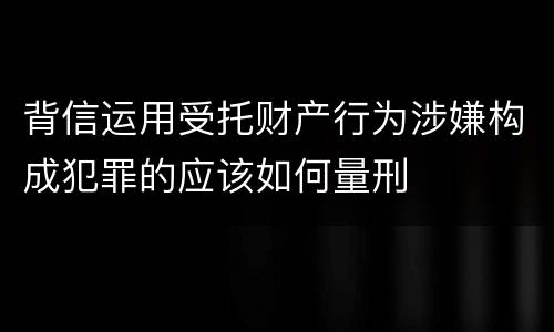 背信运用受托财产行为涉嫌构成犯罪的应该如何量刑
