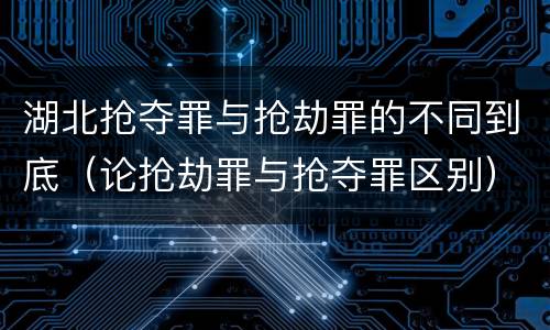 湖北抢夺罪与抢劫罪的不同到底（论抢劫罪与抢夺罪区别）