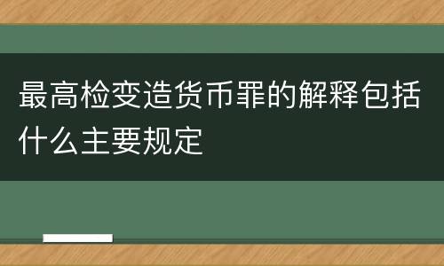 最高检变造货币罪的解释包括什么主要规定