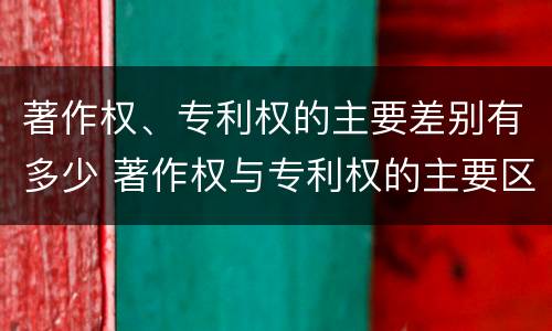 著作权、专利权的主要差别有多少 著作权与专利权的主要区别