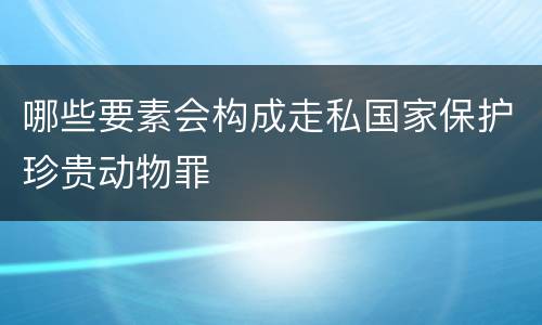 哪些要素会构成走私国家保护珍贵动物罪