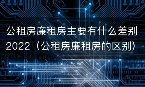 公租房廉租房主要有什么差别2022（公租房廉租房的区别）