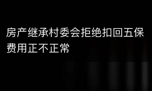 房产继承村委会拒绝扣回五保费用正不正常