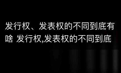 发行权、发表权的不同到底有啥 发行权,发表权的不同到底有啥区别