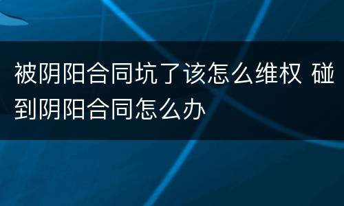 被阴阳合同坑了该怎么维权 碰到阴阳合同怎么办