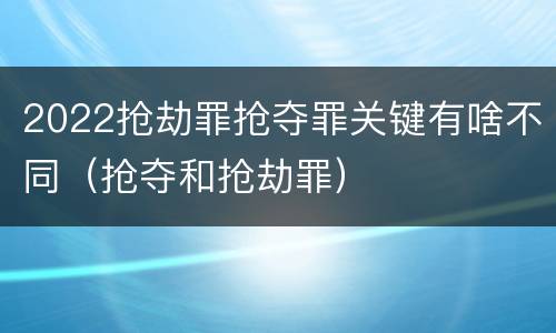 2022抢劫罪抢夺罪关键有啥不同（抢夺和抢劫罪）