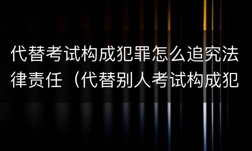 代替考试构成犯罪怎么追究法律责任（代替别人考试构成犯罪吗）
