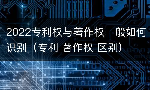 2022专利权与著作权一般如何识别（专利 著作权 区别）