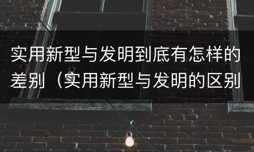 实用新型与发明到底有怎样的差别（实用新型与发明的区别）