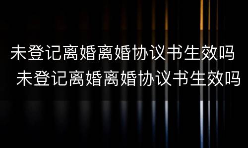 未登记离婚离婚协议书生效吗 未登记离婚离婚协议书生效吗有效吗
