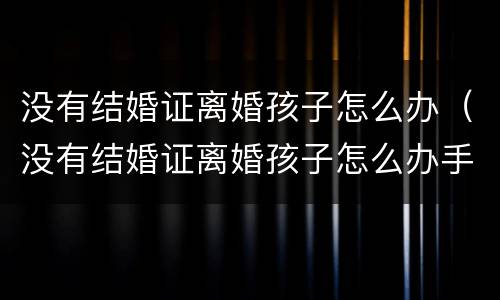 没有结婚证离婚孩子怎么办（没有结婚证离婚孩子怎么办手续）