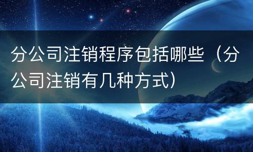 分公司注销程序包括哪些（分公司注销有几种方式）