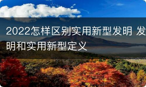 2022怎样区别实用新型发明 发明和实用新型定义