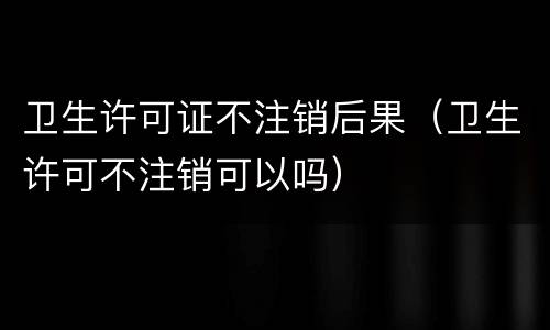 卫生许可证不注销后果（卫生许可不注销可以吗）
