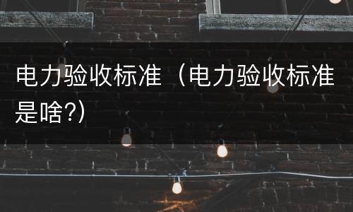 电力验收标准（电力验收标准是啥?）