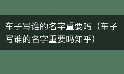 车子写谁的名字重要吗（车子写谁的名字重要吗知乎）