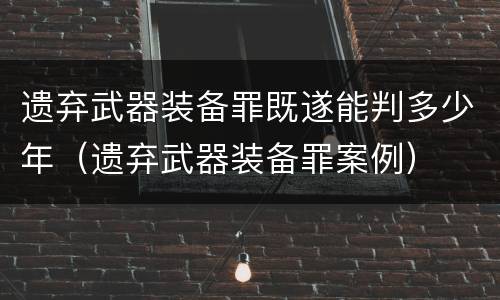 遗弃武器装备罪既遂能判多少年（遗弃武器装备罪案例）