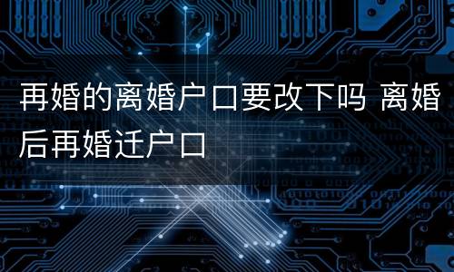 再婚的离婚户口要改下吗 离婚后再婚迁户口
