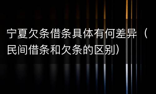 宁夏欠条借条具体有何差异（民间借条和欠条的区别）