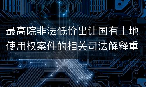 最高院非法低价出让国有土地使用权案件的相关司法解释重要内容包括什么