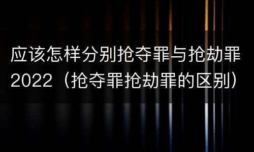 应该怎样分别抢夺罪与抢劫罪2022（抢夺罪抢劫罪的区别）