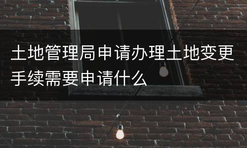 土地管理局申请办理土地变更手续需要申请什么