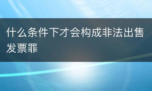 什么条件下才会构成非法出售发票罪