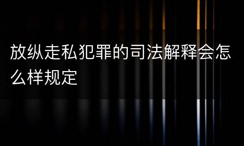 放纵走私犯罪的司法解释会怎么样规定