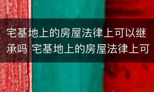 宅基地上的房屋法律上可以继承吗 宅基地上的房屋法律上可以继承吗怎么写