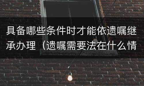 具备哪些条件时才能依遗嘱继承办理（遗嘱需要法在什么情况下使用）