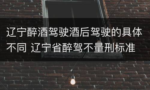 辽宁醉酒驾驶酒后驾驶的具体不同 辽宁省醉驾不量刑标准