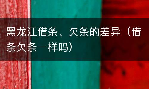 黑龙江借条、欠条的差异（借条欠条一样吗）