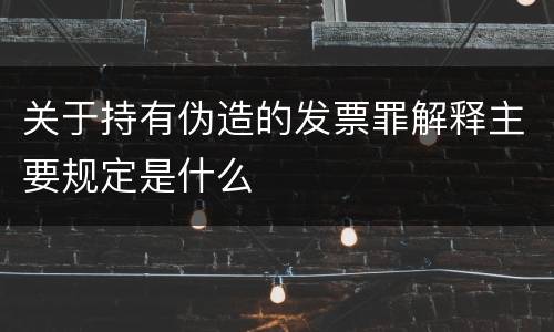 关于持有伪造的发票罪解释主要规定是什么 关于持有伪造的发票罪解释主要规定是什么