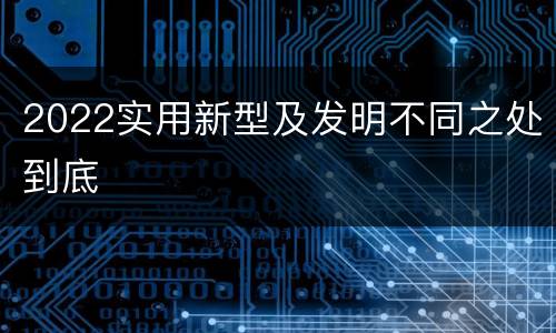 2022实用新型及发明不同之处到底