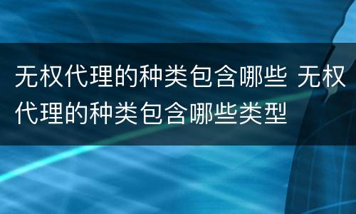 无权代理的种类包含哪些 无权代理的种类包含哪些类型