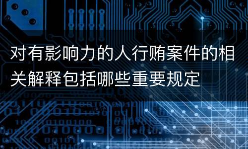 对有影响力的人行贿案件的相关解释包括哪些重要规定