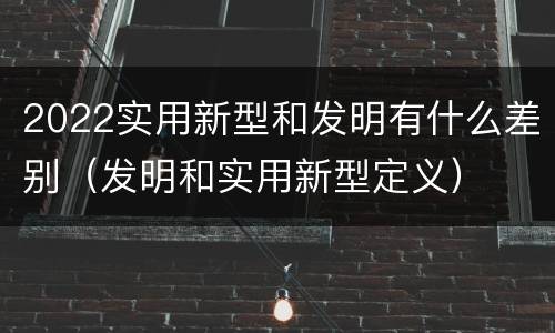 2022实用新型和发明有什么差别（发明和实用新型定义）