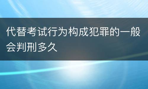代替考试行为构成犯罪的一般会判刑多久