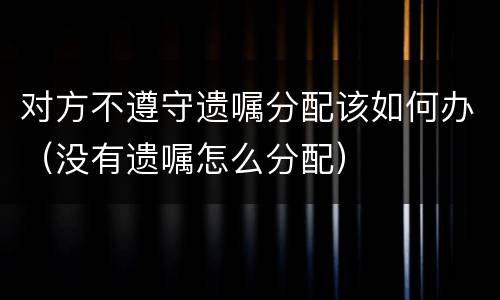 对方不遵守遗嘱分配该如何办（没有遗嘱怎么分配）