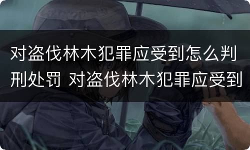 对盗伐林木犯罪应受到怎么判刑处罚 对盗伐林木犯罪应受到怎么判刑处罚呢