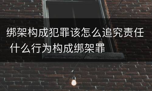 绑架构成犯罪该怎么追究责任 什么行为构成绑架罪