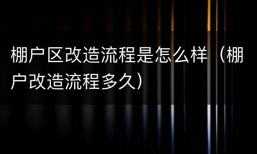 棚户区改造流程是怎么样（棚户改造流程多久）