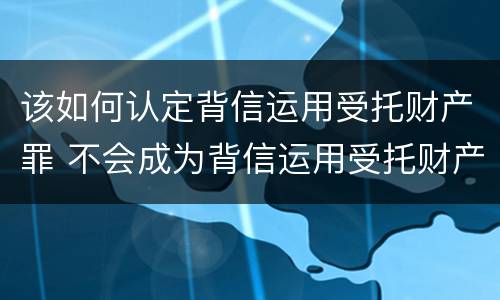 该如何认定背信运用受托财产罪 不会成为背信运用受托财产罪的犯罪主体
