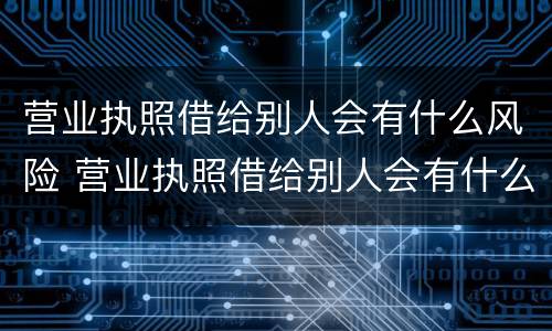 营业执照借给别人会有什么风险 营业执照借给别人会有什么风险嘛