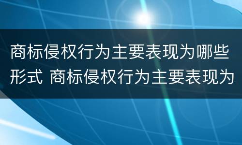 商标侵权行为主要表现为哪些形式 商标侵权行为主要表现为哪些形式的