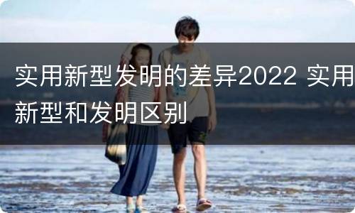 实用新型发明的差异2022 实用新型和发明区别