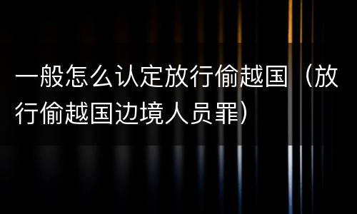 一般怎么认定放行偷越国（放行偷越国边境人员罪）